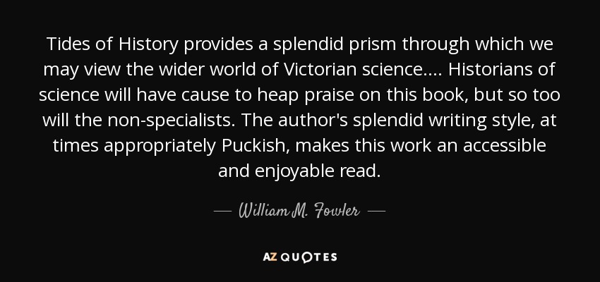 Tides of History provides a splendid prism through which we may view the wider world of Victorian science. . . . Historians of science will have cause to heap praise on this book, but so too will the non-specialists. The author's splendid writing style, at times appropriately Puckish, makes this work an accessible and enjoyable read. - William M. Fowler