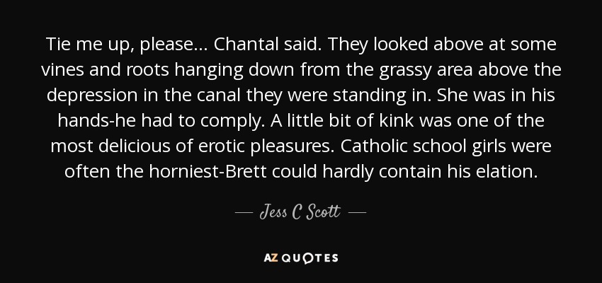 Tie me up, please... Chantal said. They looked above at some vines and roots hanging down from the grassy area above the depression in the canal they were standing in. She was in his hands-he had to comply. A little bit of kink was one of the most delicious of erotic pleasures. Catholic school girls were often the horniest-Brett could hardly contain his elation. - Jess C Scott