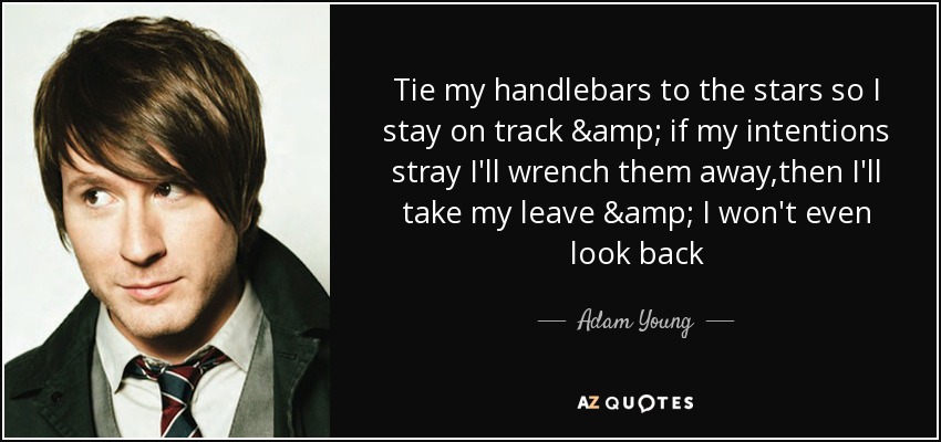 Tie my handlebars to the stars so I stay on track & if my intentions stray I'll wrench them away,then I'll take my leave & I won't even look back - Adam Young