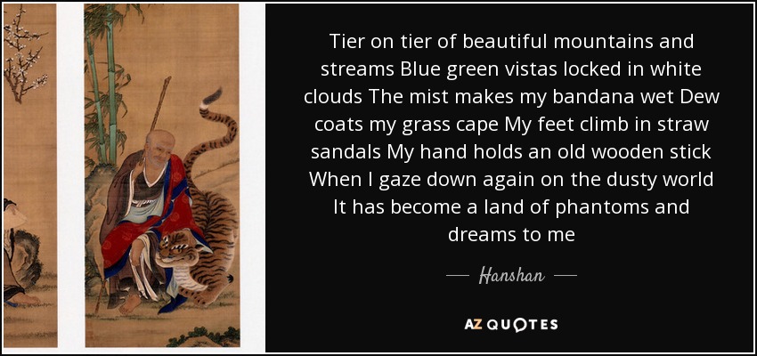 Tier on tier of beautiful mountains and streams Blue green vistas locked in white clouds The mist makes my bandana wet Dew coats my grass cape My feet climb in straw sandals My hand holds an old wooden stick When I gaze down again on the dusty world It has become a land of phantoms and dreams to me - Hanshan
