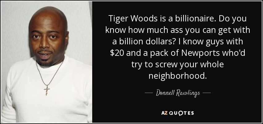 Tiger Woods is a billionaire. Do you know how much ass you can get with a billion dollars? I know guys with $20 and a pack of Newports who'd try to screw your whole neighborhood. - Donnell Rawlings