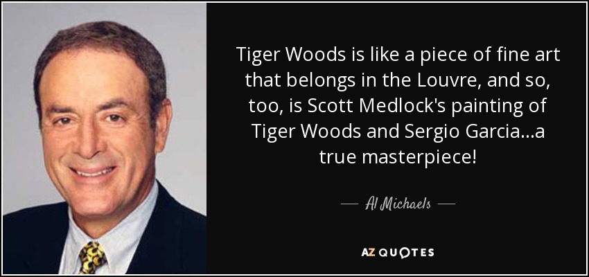 Tiger Woods is like a piece of fine art that belongs in the Louvre, and so, too, is Scott Medlock's painting of Tiger Woods and Sergio Garcia...a true masterpiece! - Al Michaels