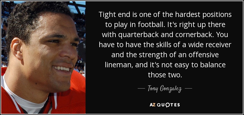 Tight end is one of the hardest positions to play in football. It's right up there with quarterback and cornerback. You have to have the skills of a wide receiver and the strength of an offensive lineman, and it's not easy to balance those two. - Tony Gonzalez