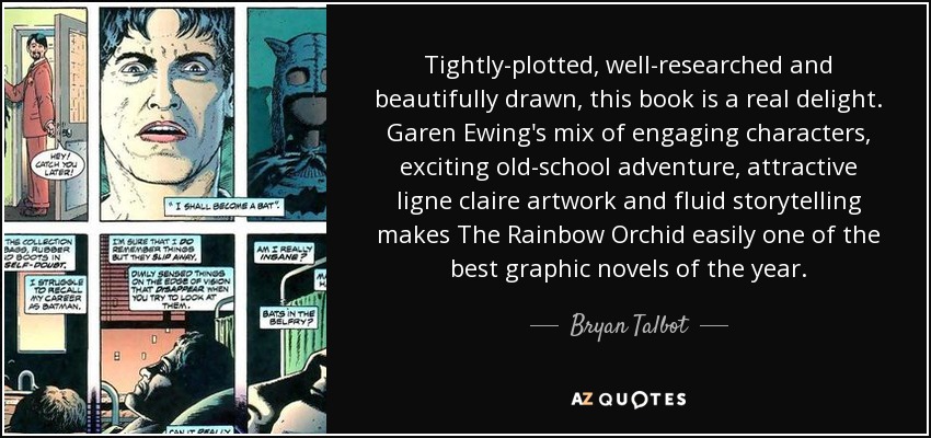 Tightly-plotted, well-researched and beautifully drawn, this book is a real delight. Garen Ewing's mix of engaging characters, exciting old-school adventure, attractive ligne claire artwork and fluid storytelling makes The Rainbow Orchid easily one of the best graphic novels of the year. - Bryan Talbot