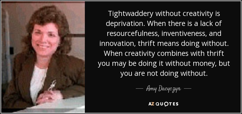Tightwaddery without creativity is deprivation. When there is a lack of resourcefulness, inventiveness, and innovation, thrift means doing without. When creativity combines with thrift you may be doing it without money, but you are not doing without. - Amy Dacyczyn