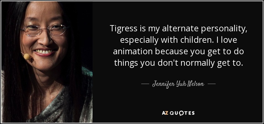 Tigress is my alternate personality, especially with children. I love animation because you get to do things you don't normally get to. - Jennifer Yuh Nelson