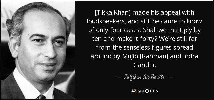 [Tikka Khan] made his appeal with loudspeakers, and still he came to know of only four cases. Shall we multiply by ten and make it forty? We're still far from the senseless figures spread around by Mujib [Rahman] and Indra Gandhi. - Zulfikar Ali Bhutto