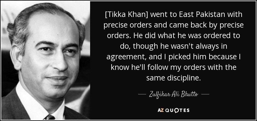 [Tikka Khan] went to East Pakistan with precise orders and came back by precise orders. He did what he was ordered to do, though he wasn't always in agreement, and I picked him because I know he'll follow my orders with the same discipline. - Zulfikar Ali Bhutto
