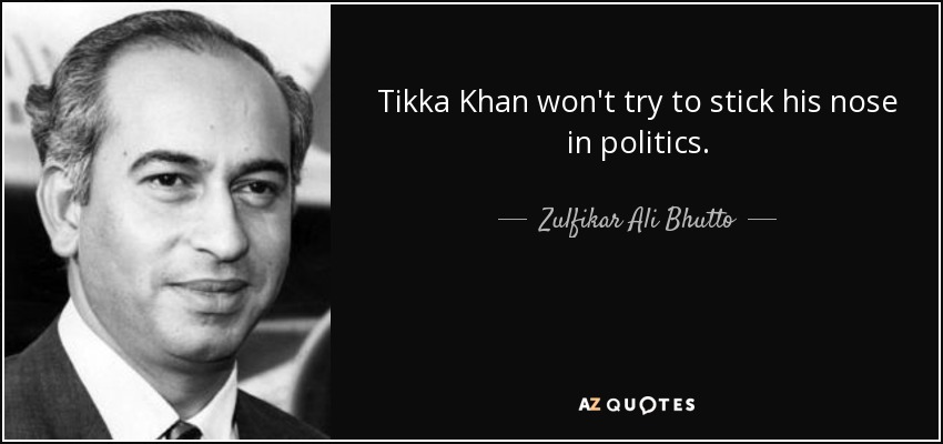 Tikka Khan won't try to stick his nose in politics. - Zulfikar Ali Bhutto
