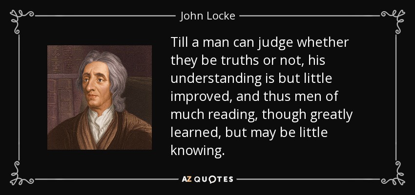 Till a man can judge whether they be truths or not, his understanding is but little improved, and thus men of much reading, though greatly learned, but may be little knowing. - John Locke