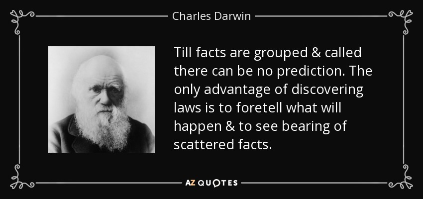 Till facts are grouped & called there can be no prediction. The only advantage of discovering laws is to foretell what will happen & to see bearing of scattered facts. - Charles Darwin