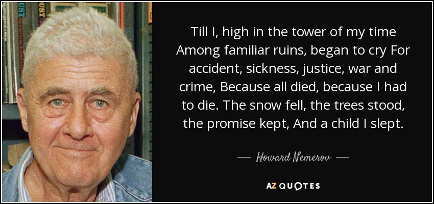 Till I, high in the tower of my time Among familiar ruins, began to cry For accident, sickness, justice, war and crime, Because all died, because I had to die. The snow fell, the trees stood, the promise kept, And a child I slept. - Howard Nemerov
