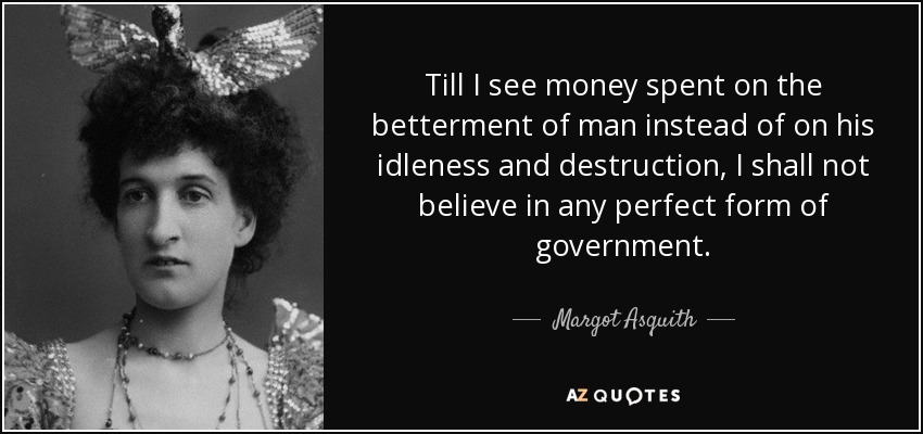 Till I see money spent on the betterment of man instead of on his idleness and destruction, I shall not believe in any perfect form of government. - Margot Asquith