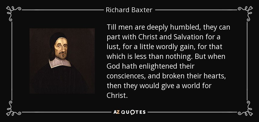 Till men are deeply humbled, they can part with Christ and Salvation for a lust, for a little wordly gain, for that which is less than nothing. But when God hath enlightened their consciences, and broken their hearts, then they would give a world for Christ. - Richard Baxter