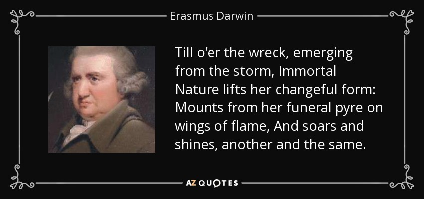 Till o'er the wreck, emerging from the storm, Immortal Nature lifts her changeful form: Mounts from her funeral pyre on wings of flame, And soars and shines, another and the same. - Erasmus Darwin