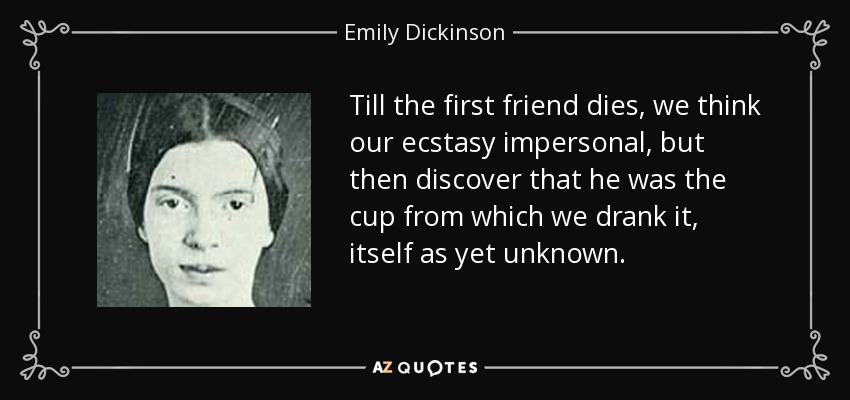 Till the first friend dies, we think our ecstasy impersonal, but then discover that he was the cup from which we drank it, itself as yet unknown. - Emily Dickinson