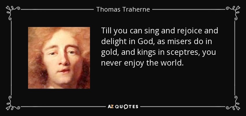 Till you can sing and rejoice and delight in God, as misers do in gold, and kings in sceptres, you never enjoy the world. - Thomas Traherne