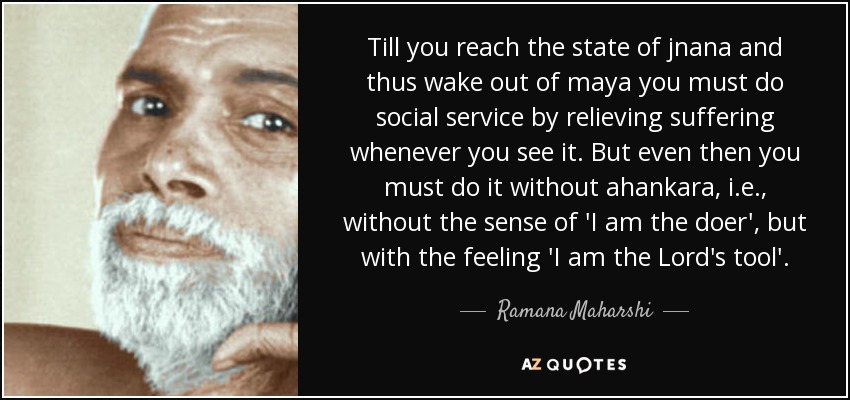 Till you reach the state of jnana and thus wake out of maya you must do social service by relieving suffering whenever you see it. But even then you must do it without ahankara, i.e., without the sense of 'I am the doer', but with the feeling 'I am the Lord's tool'. - Ramana Maharshi