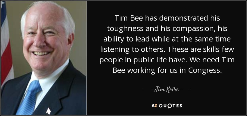 Tim Bee has demonstrated his toughness and his compassion, his ability to lead while at the same time listening to others. These are skills few people in public life have. We need Tim Bee working for us in Congress. - Jim Kolbe
