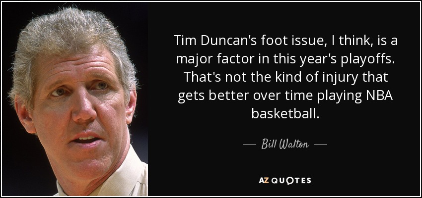Tim Duncan's foot issue, I think, is a major factor in this year's playoffs. That's not the kind of injury that gets better over time playing NBA basketball. - Bill Walton