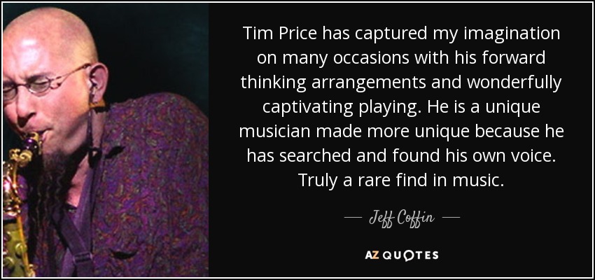 Tim Price has captured my imagination on many occasions with his forward thinking arrangements and wonderfully captivating playing. He is a unique musician made more unique because he has searched and found his own voice. Truly a rare find in music. - Jeff Coffin