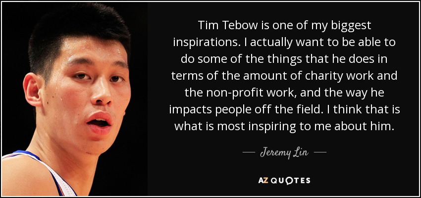 Tim Tebow is one of my biggest inspirations. I actually want to be able to do some of the things that he does in terms of the amount of charity work and the non-profit work, and the way he impacts people off the field. I think that is what is most inspiring to me about him. - Jeremy Lin