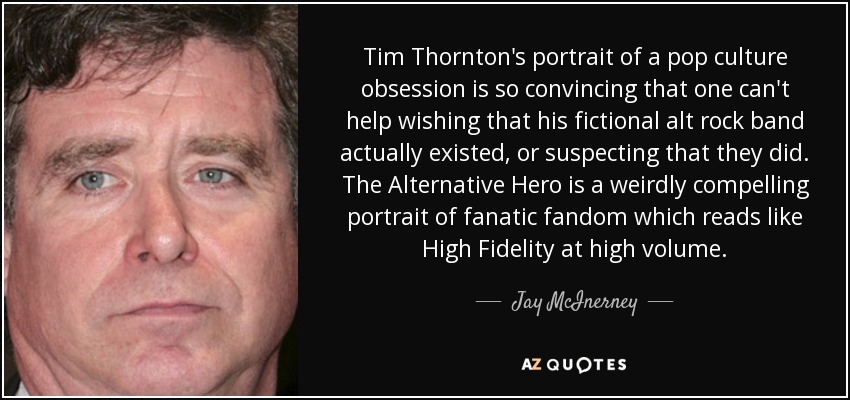 Tim Thornton's portrait of a pop culture obsession is so convincing that one can't help wishing that his fictional alt rock band actually existed, or suspecting that they did. The Alternative Hero is a weirdly compelling portrait of fanatic fandom which reads like High Fidelity at high volume. - Jay McInerney