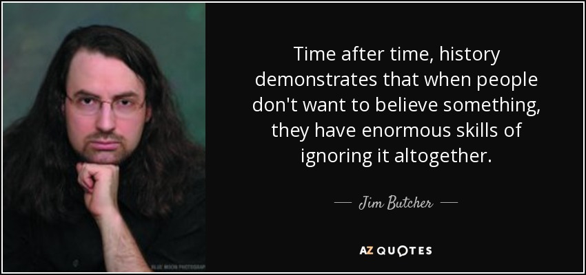 Time after time, history demonstrates that when people don't want to believe something, they have enormous skills of ignoring it altogether. - Jim Butcher