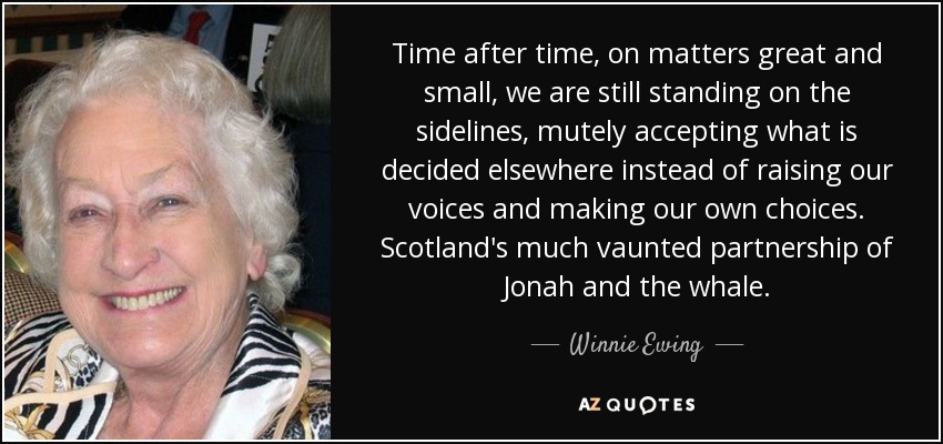 Time after time, on matters great and small, we are still standing on the sidelines, mutely accepting what is decided elsewhere instead of raising our voices and making our own choices. Scotland's much vaunted partnership of Jonah and the whale. - Winnie Ewing
