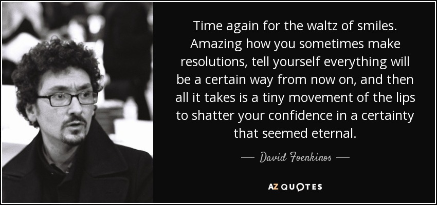 Time again for the waltz of smiles. Amazing how you sometimes make resolutions, tell yourself everything will be a certain way from now on, and then all it takes is a tiny movement of the lips to shatter your confidence in a certainty that seemed eternal. - David Foenkinos