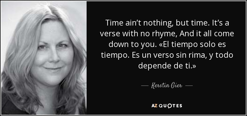 Time ain’t nothing, but time. It’s a verse with no rhyme, And it all come down to you. «El tiempo solo es tiempo. Es un verso sin rima, y todo depende de ti.» - Kerstin Gier