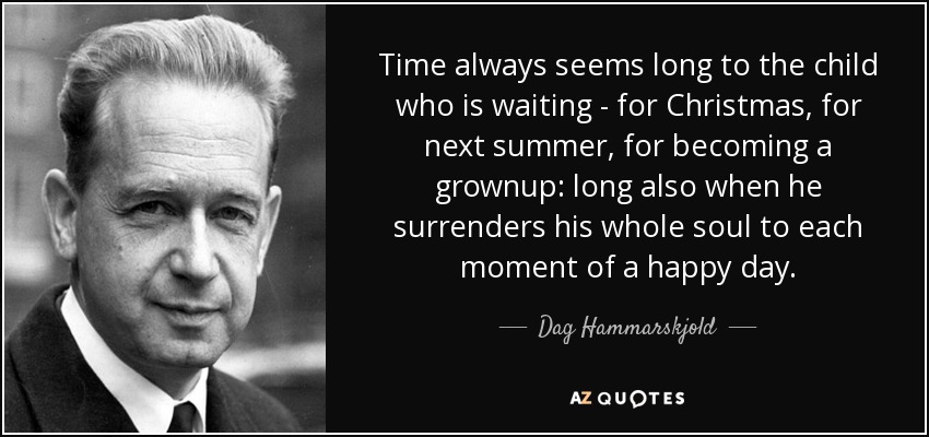 Time always seems long to the child who is waiting - for Christmas, for next summer, for becoming a grownup: long also when he surrenders his whole soul to each moment of a happy day. - Dag Hammarskjold