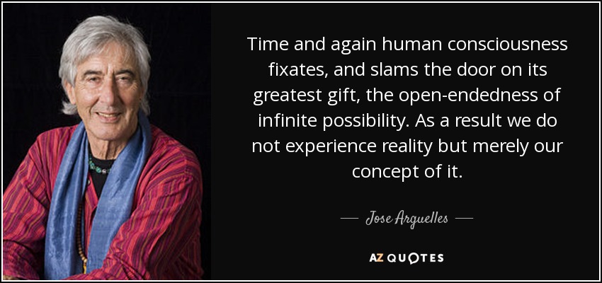 Time and again human consciousness fixates, and slams the door on its greatest gift, the open-endedness of infinite possibility. As a result we do not experience reality but merely our concept of it. - Jose Arguelles