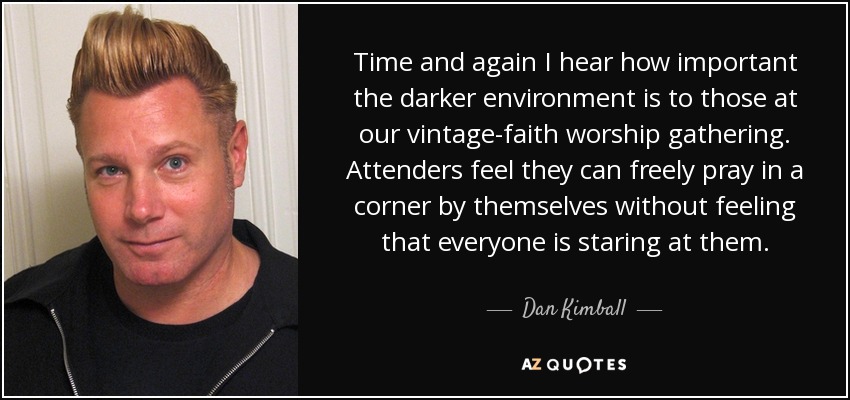 Time and again I hear how important the darker environment is to those at our vintage-faith worship gathering. Attenders feel they can freely pray in a corner by themselves without feeling that everyone is staring at them. - Dan Kimball