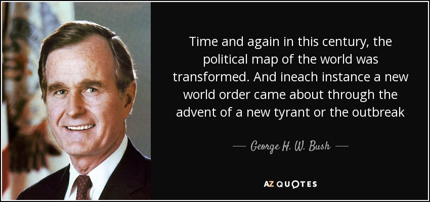 Time and again in this century, the political map of the world was transformed. And ineach instance a new world order came about through the advent of a new tyrant or the outbreak of a bloody global war, or its end. - George H. W. Bush