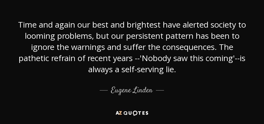 Time and again our best and brightest have alerted society to looming problems, but our persistent pattern has been to ignore the warnings and suffer the consequences. The pathetic refrain of recent years --'Nobody saw this coming'--is always a self-serving lie. - Eugene Linden