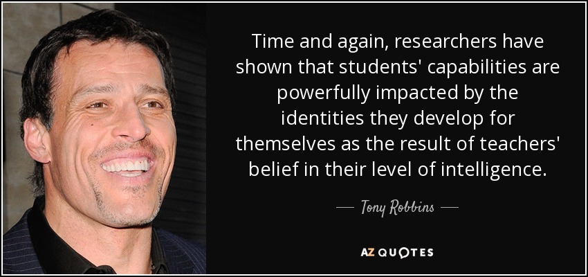 Time and again, researchers have shown that students' capabilities are powerfully impacted by the identities they develop for themselves as the result of teachers' belief in their level of intelligence. - Tony Robbins