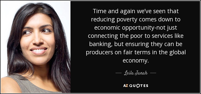 Time and again we’ve seen that reducing poverty comes down to economic opportunity-not just connecting the poor to services like banking, but ensuring they can be producers on fair terms in the global economy. - Leila Janah