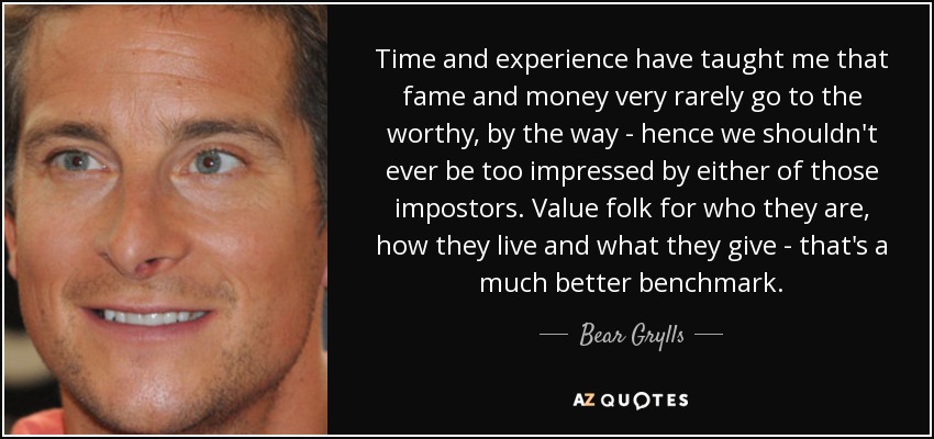 Time and experience have taught me that fame and money very rarely go to the worthy, by the way - hence we shouldn't ever be too impressed by either of those impostors. Value folk for who they are, how they live and what they give - that's a much better benchmark. - Bear Grylls