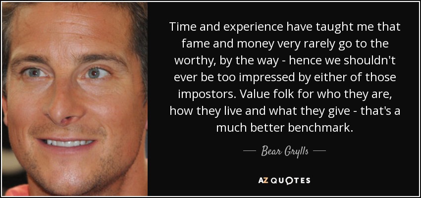 Time and experience have taught me that fame and money very rarely go to the worthy, by the way - hence we shouldn't ever be too impressed by either of those impostors. Value folk for who they are, how they live and what they give - that's a much better benchmark. - Bear Grylls