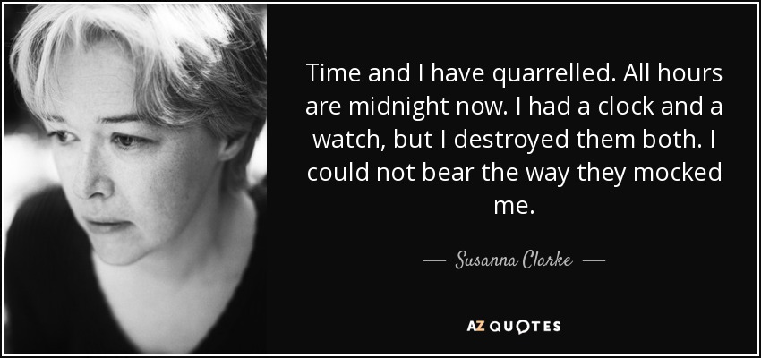 Time and I have quarrelled. All hours are midnight now. I had a clock and a watch, but I destroyed them both. I could not bear the way they mocked me. - Susanna Clarke