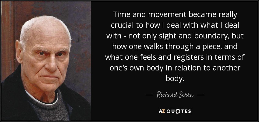 Time and movement became really crucial to how I deal with what I deal with - not only sight and boundary, but how one walks through a piece, and what one feels and registers in terms of one's own body in relation to another body. - Richard Serra