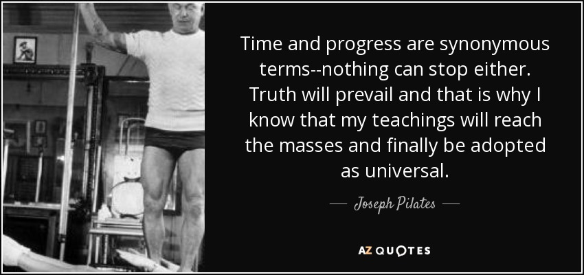 Time and progress are synonymous terms--nothing can stop either. Truth will prevail and that is why I know that my teachings will reach the masses and finally be adopted as universal. - Joseph Pilates