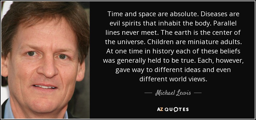 Time and space are absolute. Diseases are evil spirits that inhabit the body. Parallel lines never meet. The earth is the center of the universe. Children are miniature adults. At one time in history each of these beliefs was generally held to be true. Each, however, gave way to different ideas and even different world views. - Michael Lewis