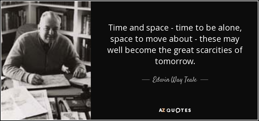 Time and space - time to be alone, space to move about - these may well become the great scarcities of tomorrow. - Edwin Way Teale