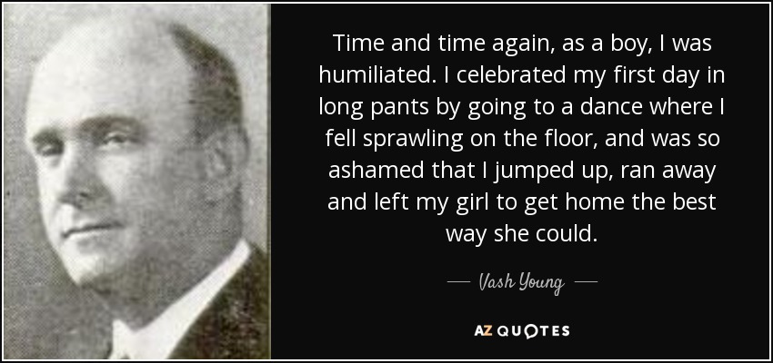 Time and time again, as a boy, I was humiliated. I celebrated my first day in long pants by going to a dance where I fell sprawling on the floor, and was so ashamed that I jumped up, ran away and left my girl to get home the best way she could. - Vash Young