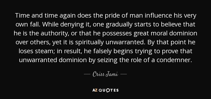 Time and time again does the pride of man influence his very own fall. While denying it, one gradually starts to believe that he is the authority, or that he possesses great moral dominion over others, yet it is spiritually unwarranted. By that point he loses steam; in result, he falsely begins trying to prove that unwarranted dominion by seizing the role of a condemner. - Criss Jami