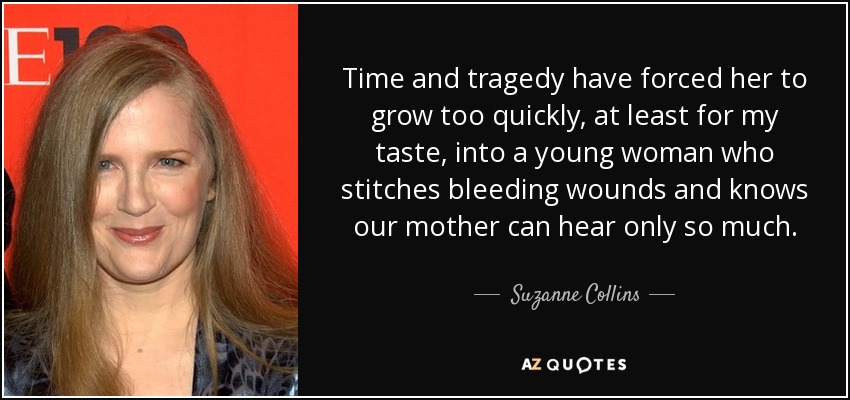 Time and tragedy have forced her to grow too quickly, at least for my taste, into a young woman who stitches bleeding wounds and knows our mother can hear only so much. - Suzanne Collins