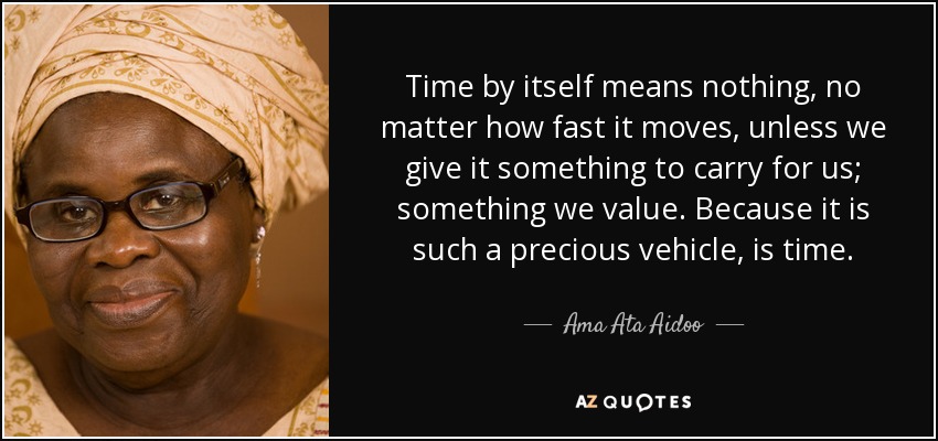 Time by itself means nothing, no matter how fast it moves, unless we give it something to carry for us; something we value. Because it is such a precious vehicle, is time. - Ama Ata Aidoo