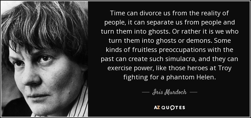 Time can divorce us from the reality of people, it can separate us from people and turn them into ghosts. Or rather it is we who turn them into ghosts or demons. Some kinds of fruitless preoccupations with the past can create such simulacra, and they can exercise power, like those heroes at Troy fighting for a phantom Helen. - Iris Murdoch